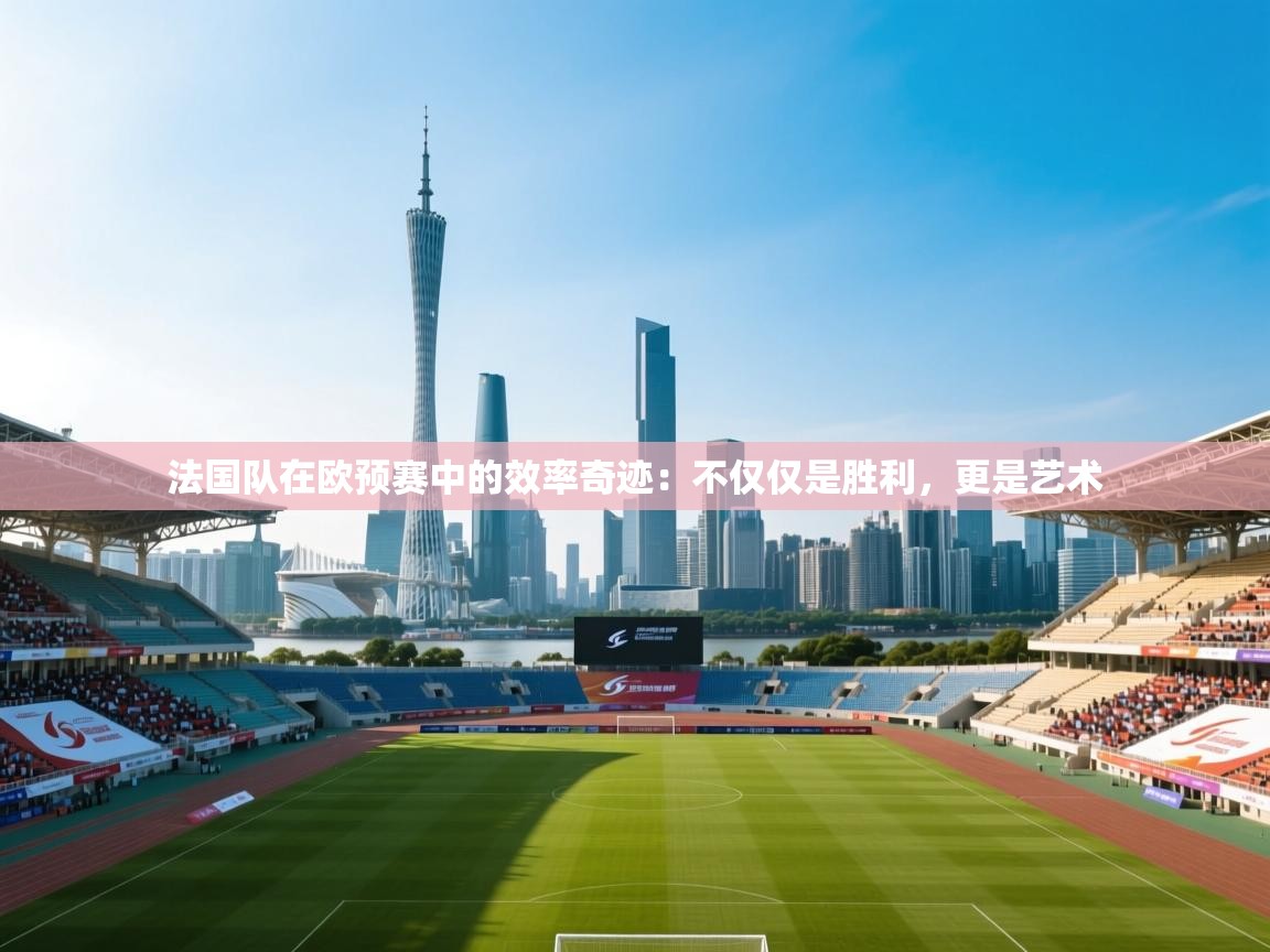 法国队在欧预赛中的效率奇迹：不仅仅是胜利，更是艺术